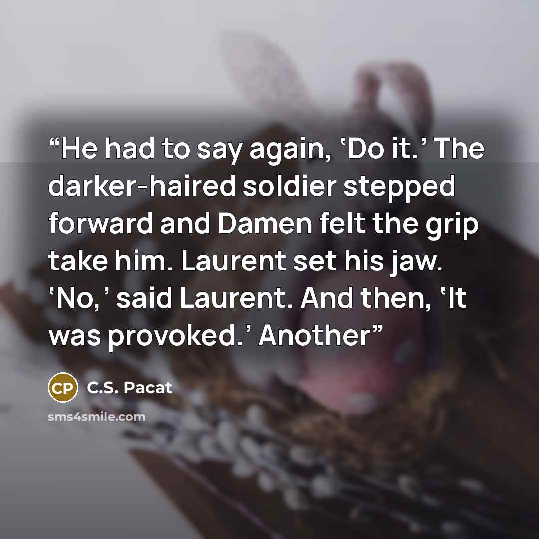 “He had to say again, ‘Do it.’ The darker-haired soldier stepped forward and Damen felt the grip take him. Laurent set his jaw. ‘No,’ said Laurent. And then, ‘It was provoked.’ Another” quote by C.S. Pacat