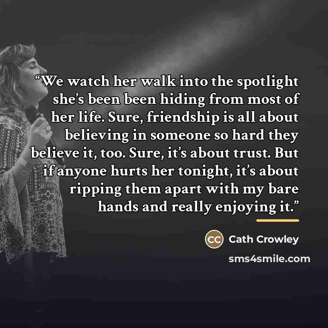 “We watch her walk into the spotlight she’s been been hiding from most of her life. Sure, friendship is all about believing in someone so hard they believe it, too. Sure, it’s about trust. But if anyone hurts her tonight, it’s about ripping them apart with my bare hands and really enjoying it.” quote by Cath Crowley