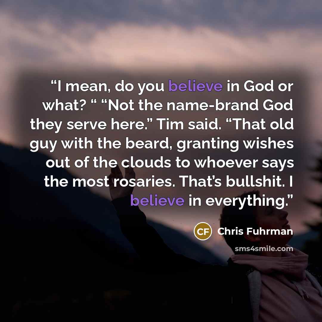 “I mean, do you believe in God or what? “ “Not the name-brand God they serve here.” Tim said. “That old guy with the beard, granting wishes out of the clouds to whoever says the most rosaries. That’s bullshit. I believe in everything.” quote by Chris Fuhrman