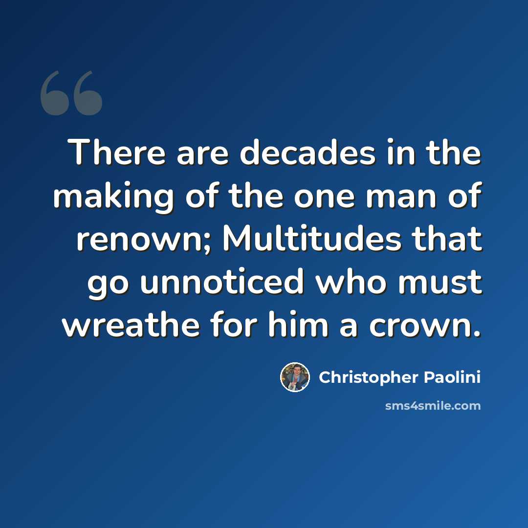 “There are decades in the making of the one man of renown; Multitudes that go unnoticed who must wreathe for him a crown.” quote by Christopher Paolini