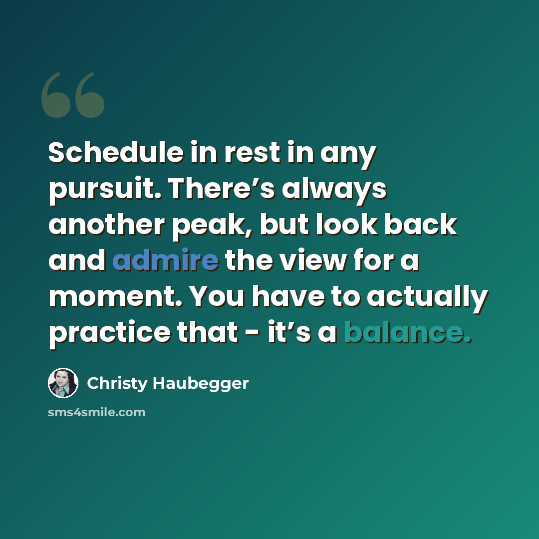 “Schedule in rest in any pursuit. There’s always another peak, but look back and admire the view for a moment. You have to actually practice that - it’s a balance.” quote by Christy Haubegger