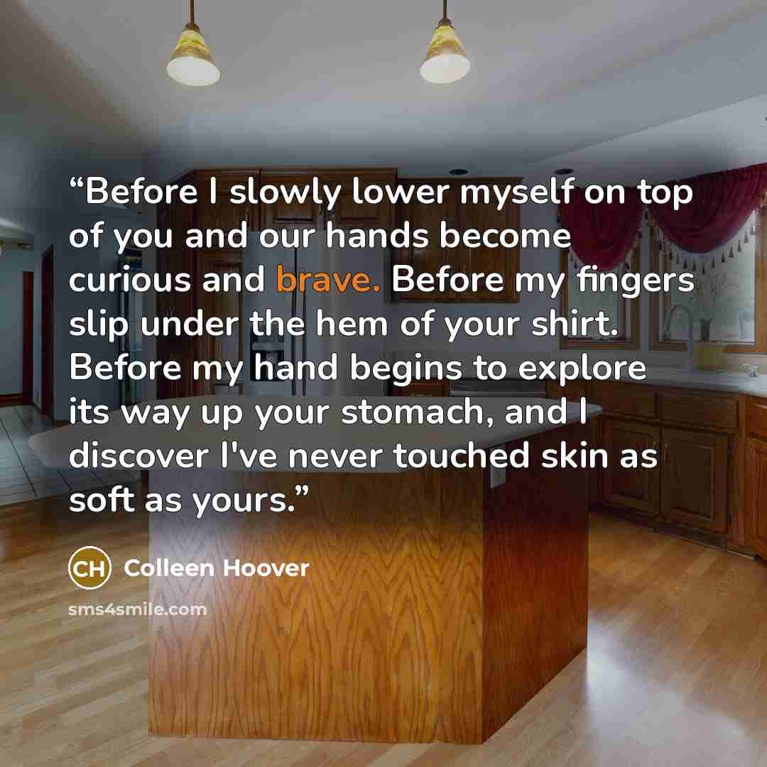 “Before I slowly lower myself on top of you and our hands become curious and brave. Before my fingers slip under the hem of your shirt. Before my hand begins to explore its way up your stomach, and I discover I've never touched skin as soft as yours.” quote by Colleen Hoover
