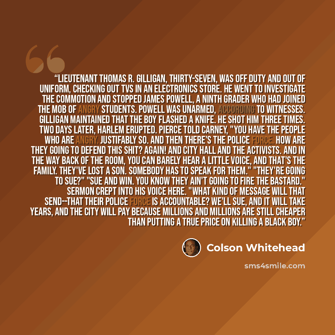 “Lieutenant Thomas R. Gilligan, thirty-seven, was off duty and out of uniform, checking out TVs in an electronics store. He went to investigate the commotion and stopped James Powell, a ninth grader who had joined the mob of angry students. Powell was unarmed, according to witnesses. Gilligan…” quote by Colson Whitehead