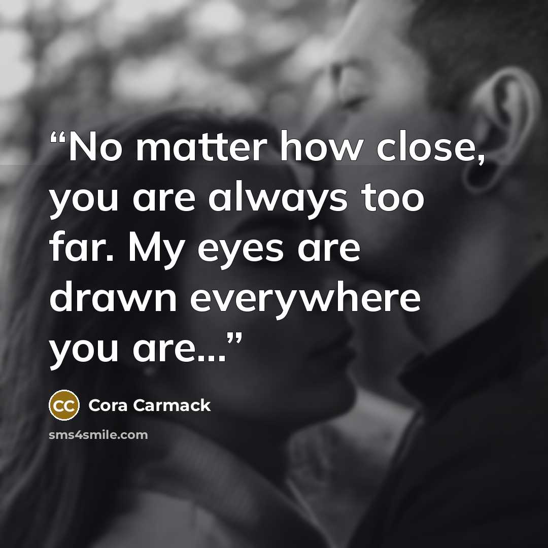 “No matter how close, you are always too far. My eyes are drawn everywhere you are...” quote by Cora Carmack