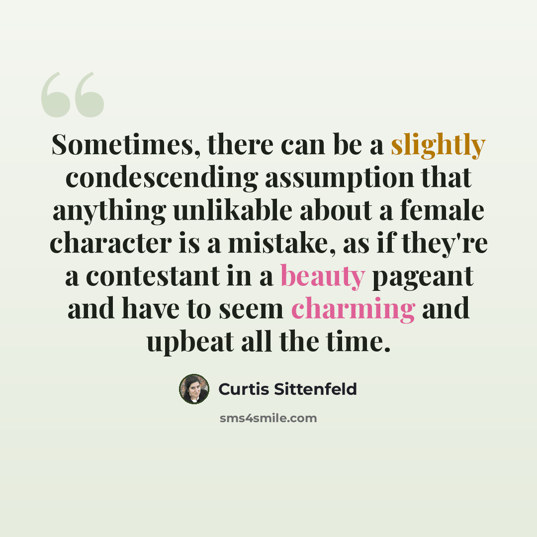 “Sometimes, there can be a slightly condescending assumption that anything unlikable about a female character is a mistake, as if they're a contestant in a beauty pageant and have to seem charming and upbeat all the time.” quote by Curtis Sittenfeld