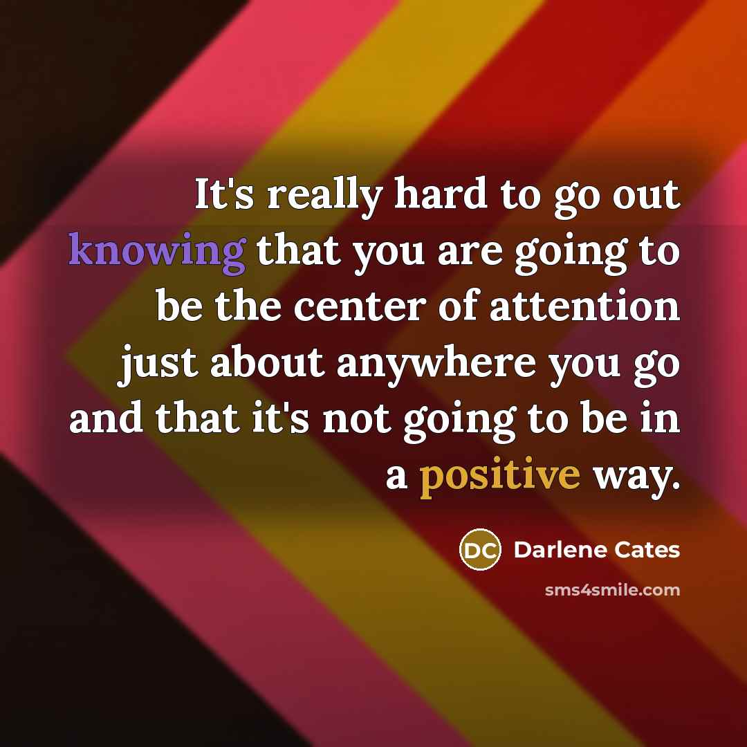 “It's really hard to go out knowing that you are going to be the center of attention just about anywhere you go and that it's not going to be in a positive way.” quote by Darlene Cates