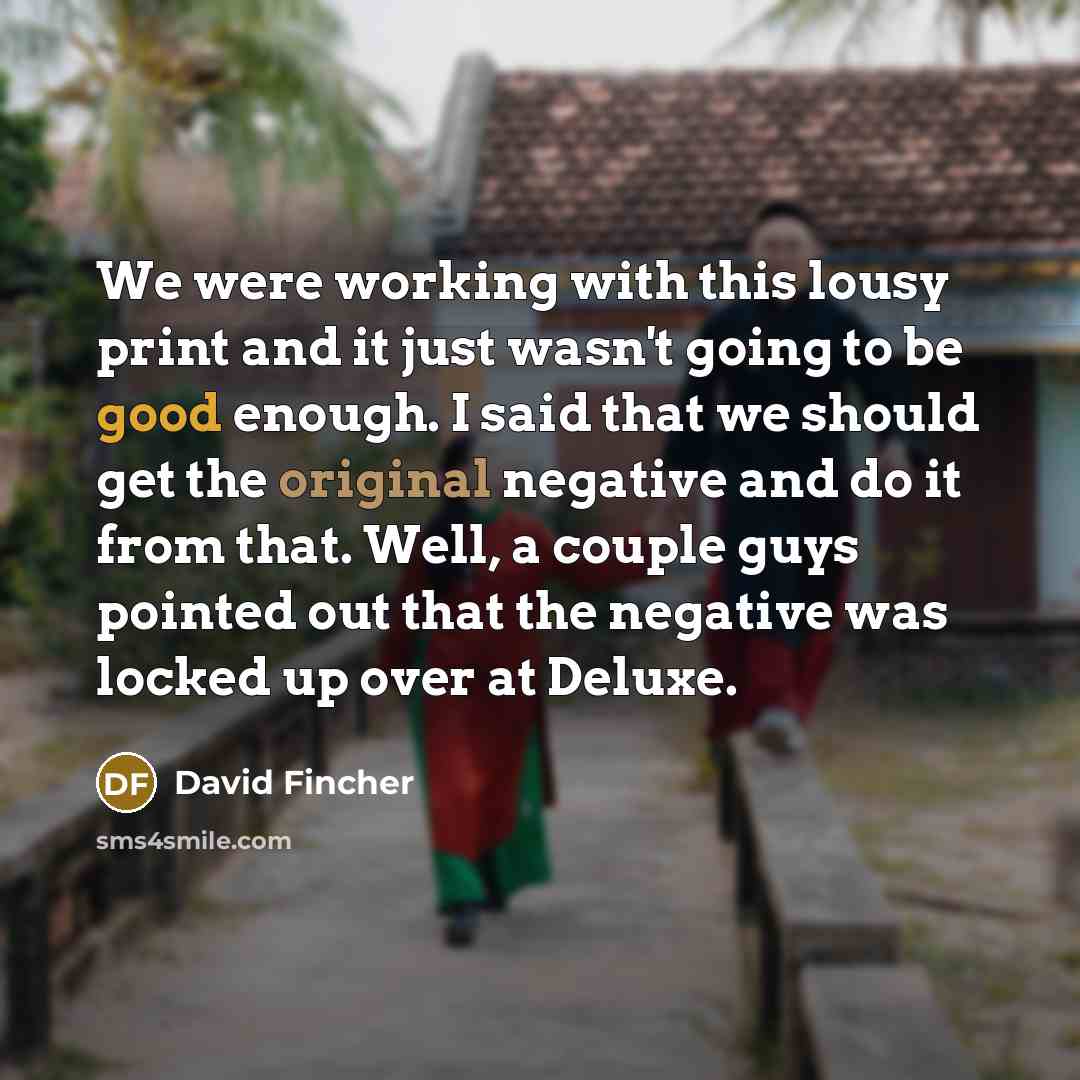 “We were working with this lousy print and it just wasn't going to be good enough. I said that we should get the original negative and do it from that. Well, a couple guys pointed out that the negative was locked up over at Deluxe.” quote by David Fincher