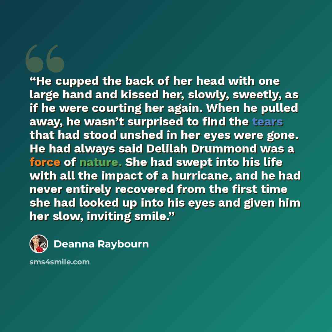 “He cupped the back of her head with one large hand and kissed her, slowly, sweetly, as if he were courting her again. When he pulled away, he wasn’t surprised to find the tears that had stood unshed in her eyes were gone. He had always said Delilah Drummond was a force of nature. She had swept…” quote by Deanna Raybourn