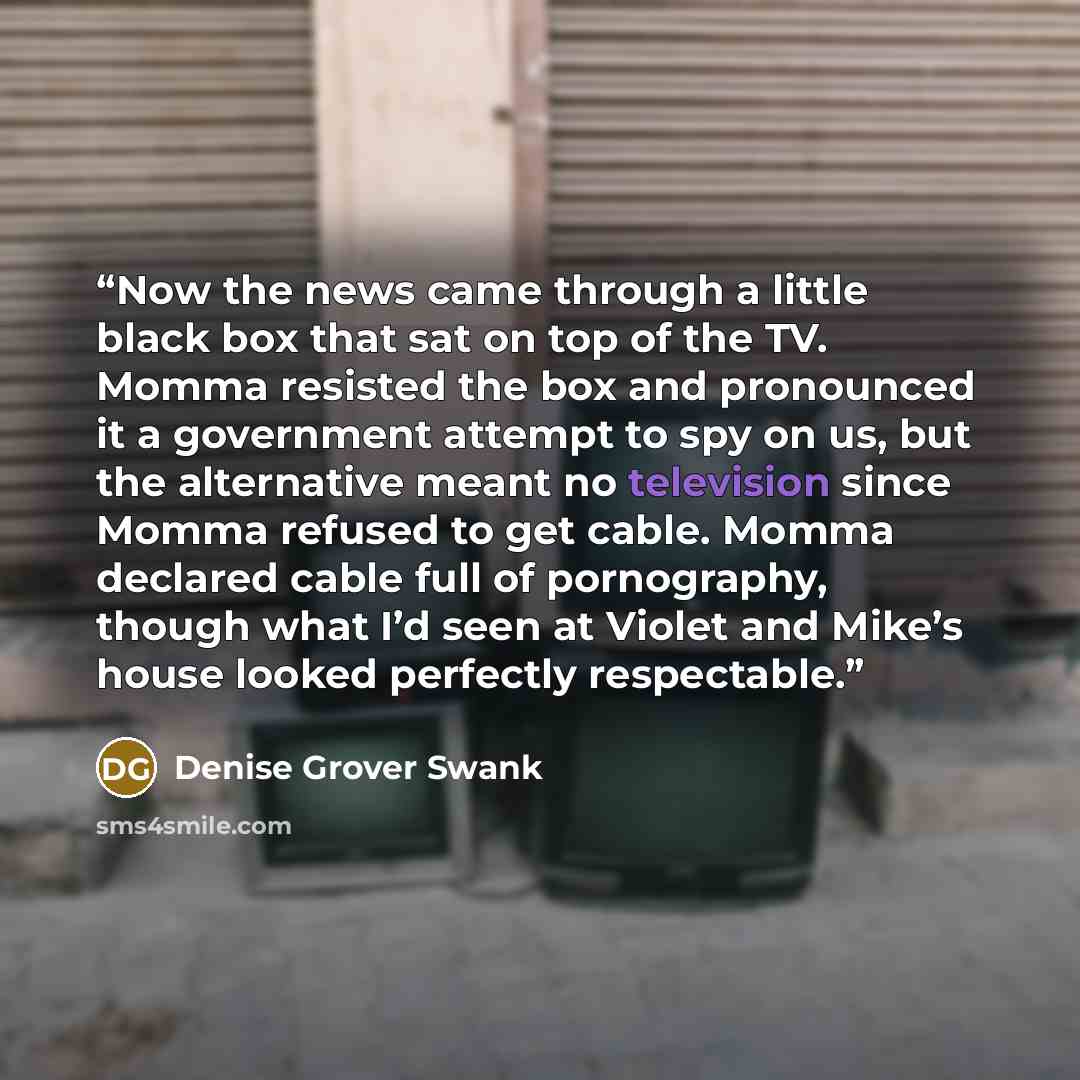 “Now the news came through a little black box that sat on top of the TV. Momma resisted the box and pronounced it a government attempt to spy on us, but the alternative meant no television since Momma refused to get cable. Momma declared cable full of pornography, though what I’d seen at Violet and…” quote by Denise Grover Swank