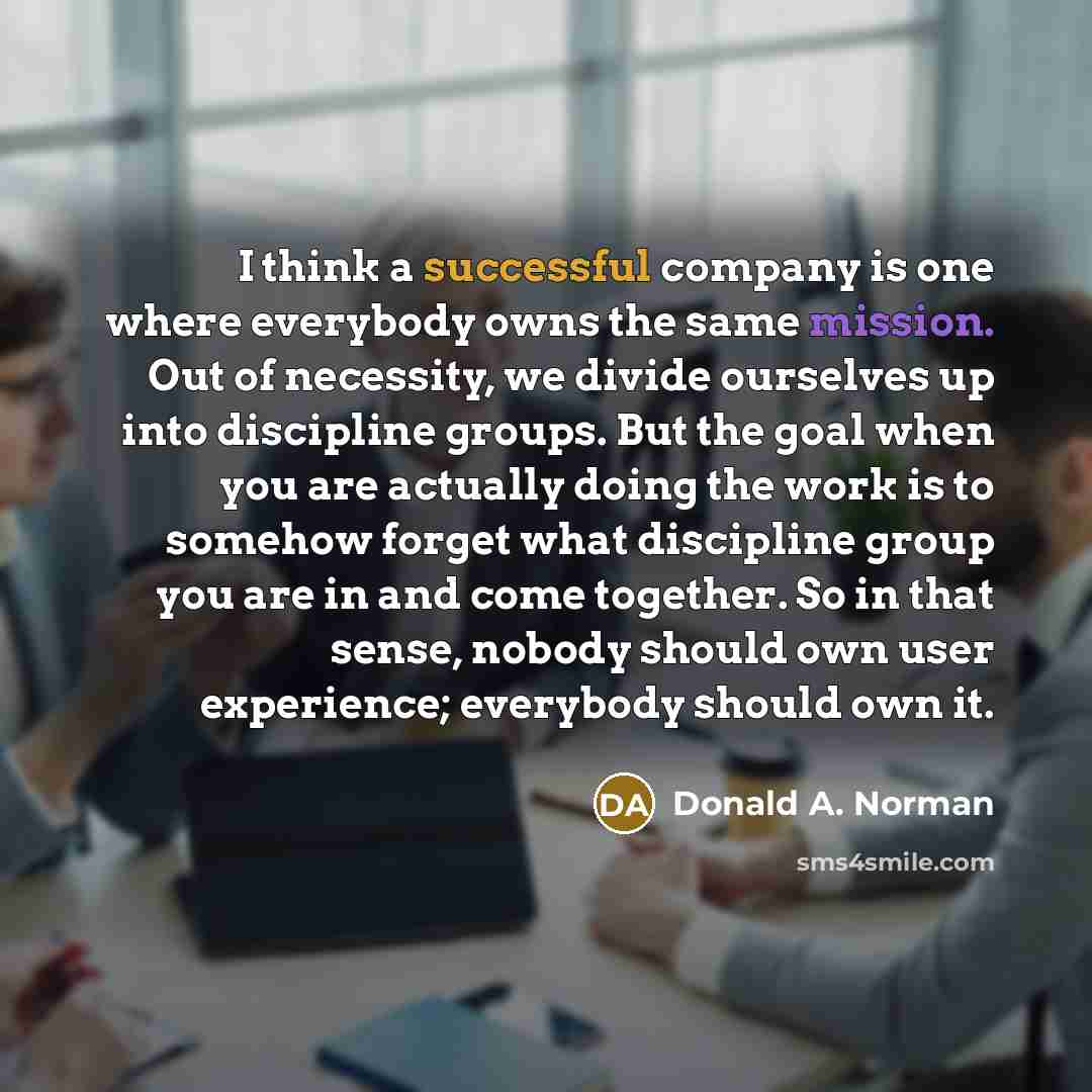 “I think a successful company is one where everybody owns the same mission. Out of necessity, we divide ourselves up into discipline groups. But the goal when you are actually doing the work is to somehow forget what discipline group you are in and come together. So in that sense, nobody should own…” quote by Donald A. Norman