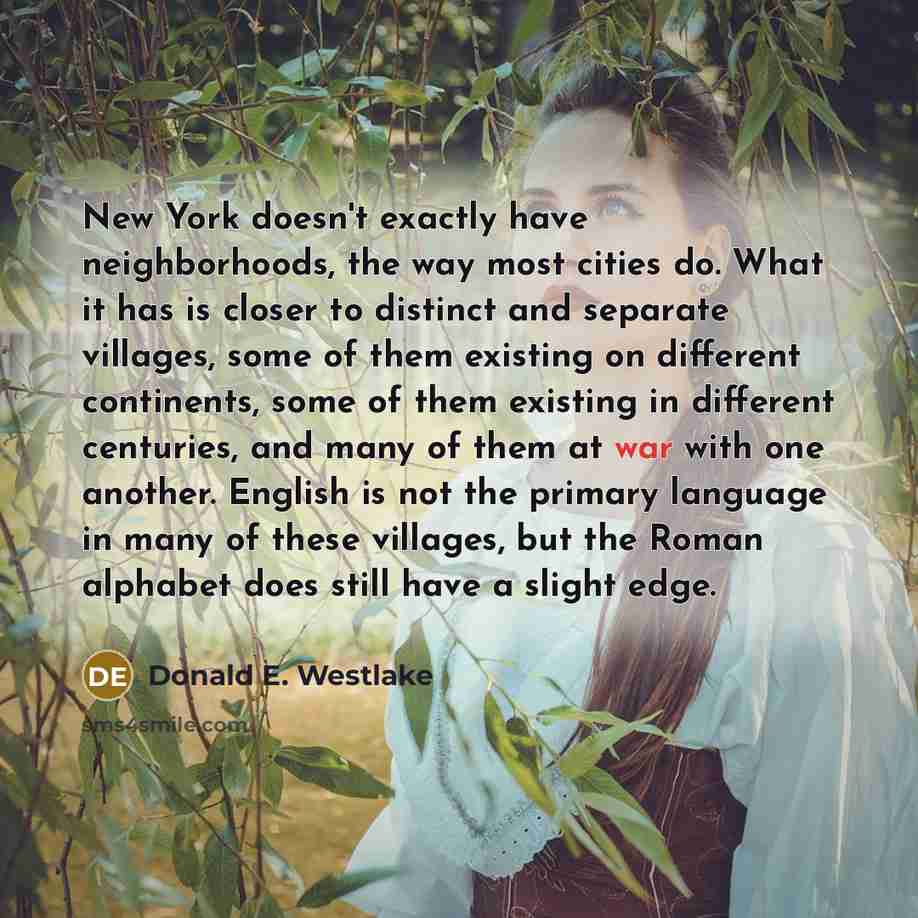“New York doesn't exactly have neighborhoods, the way most cities do. What it has is closer to distinct and separate villages, some of them existing on different continents, some of them existing in different centuries, and many of them at war with one another. English is not the primary language…” quote by Donald E. Westlake