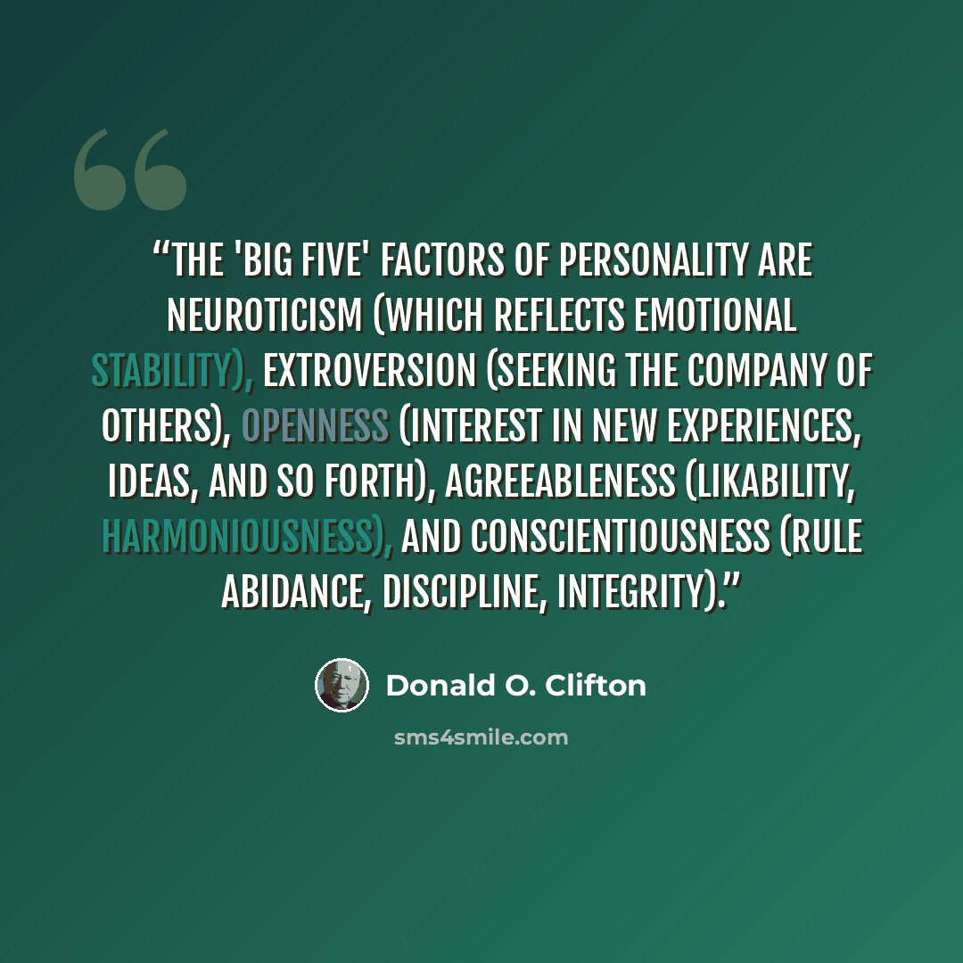 “The 'big five' factors of personality are neuroticism (which reflects emotional stability), extroversion (seeking the company of others), openness (interest in new experiences, ideas, and so forth), agreeableness (likability, harmoniousness), and conscientiousness (rule abidance, discipline…” quote by Donald O. Clifton