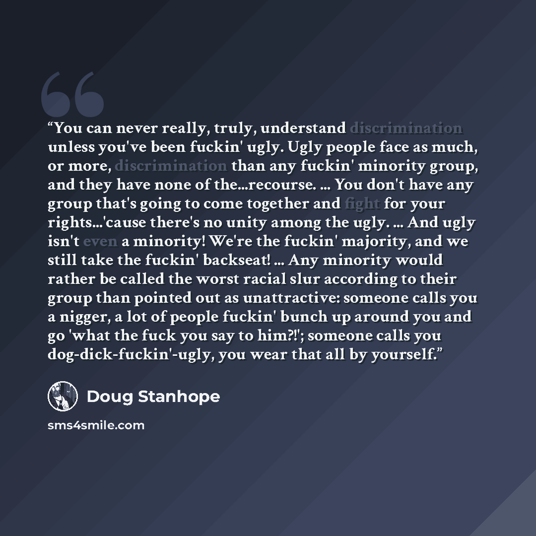 “You can never really, truly, understand discrimination unless you've been fuckin' ugly. Ugly people face as much, or more, discrimination than any fuckin' minority group, and they have none of the...recourse. ... You don't have any group that's going to come together and fight for your…” quote by Doug Stanhope
