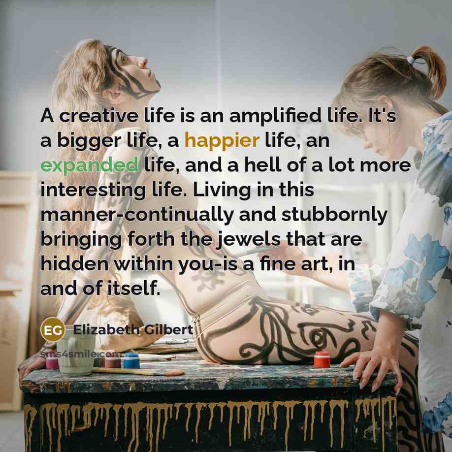 “A creative life is an amplified life. It's a bigger life, a happier life, an expanded life, and a hell of a lot more interesting life. Living in this manner-continually and stubbornly bringing forth the jewels that are hidden within you-is a fine art, in and of itself.” quote by Elizabeth Gilbert