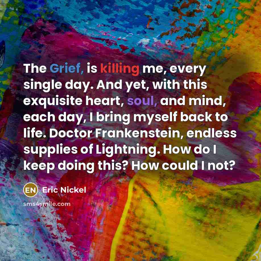 “The Grief, is killing me, every single day. And yet, with this exquisite heart, soul, and mind, each day, I bring myself back to life. Doctor Frankenstein, endless supplies of Lightning. How do I keep doing this? How could I not?” quote by Eric Nickel