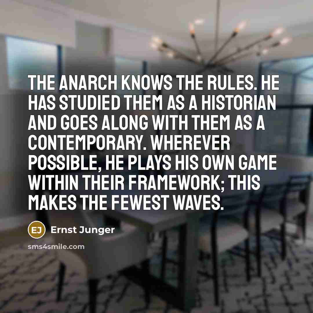 “The anarch knows the rules. He has studied them as a historian and goes along with them as a contemporary. Wherever possible, he plays his own game within their framework; this makes the fewest waves.” quote by Ernst Junger