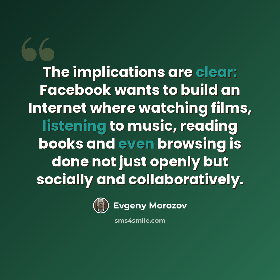 “The implications are clear: Facebook wants to build an Internet where watching films, listening to music, reading books and even browsing is done not just openly but socially and collaboratively.” quote by Evgeny Morozov