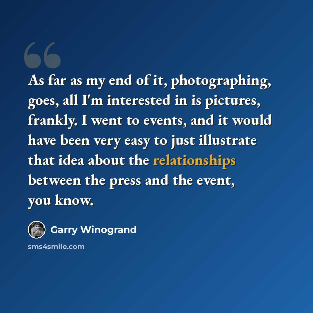 “As far as my end of it, photographing, goes, all I'm interested in is pictures, frankly. I went to events, and it would have been very easy to just illustrate that idea about the relationships between the press and the event, you know.” quote by Garry Winogrand