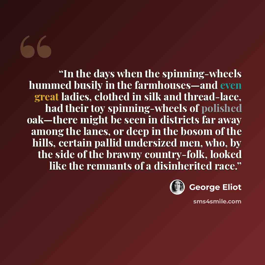 “In the days when the spinning-wheels hummed busily in the farmhouses—and even great ladies, clothed in silk and thread-lace, had their toy spinning-wheels of polished oak—there might be seen in districts far away among the lanes, or deep in the bosom of the hills, certain pallid undersized men…” quote by George Eliot