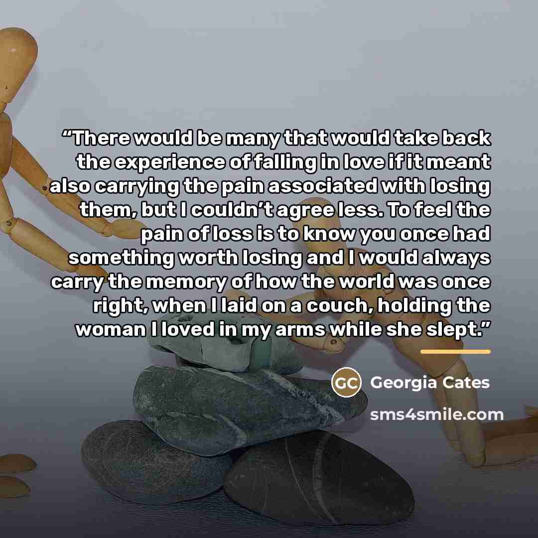 “There would be many that would take back the experience of falling in love if it meant also carrying the pain associated with losing them, but I couldn’t agree less. To feel the pain of loss is to know you once had something worth losing and I would always carry the memory of how the world was…” quote by Georgia Cates