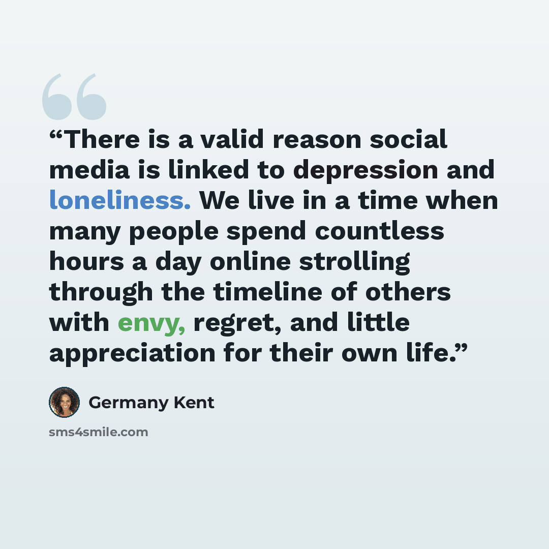 “There is a valid reason social media is linked to depression and loneliness. We live in a time when many people spend countless hours a day online strolling through the timeline of others with envy, regret, and little appreciation for their own life.” quote by Germany Kent