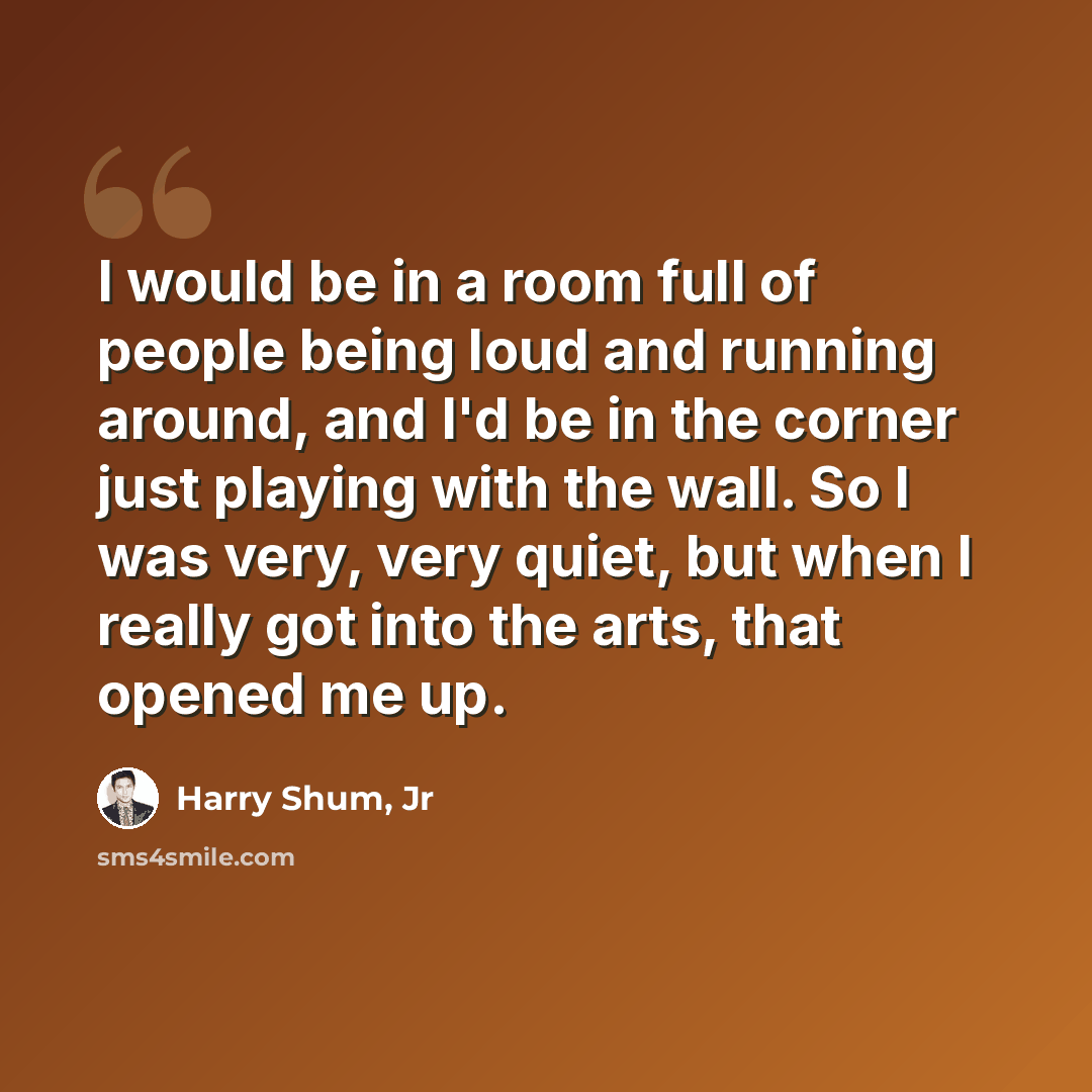 “I would be in a room full of people being loud and running around, and I'd be in the corner just playing with the wall. So I was very, very quiet, but when I really got into the arts, that opened me up.” quote by Harry Shum, Jr