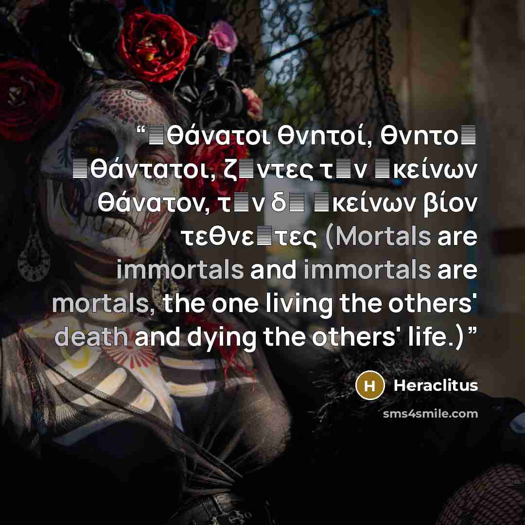 “ἀθάνατοι θνητοί, θνητοὶ ἀθάντατοι, ζῶντες τὸν ἐκείνων θάνατον, τὸν δὲ ἐκείνων βίον τεθνεῶτες (Mortals are immortals and immortals are mortals, the one living the others' death and dying the others' life.)” quote by Heraclitus
