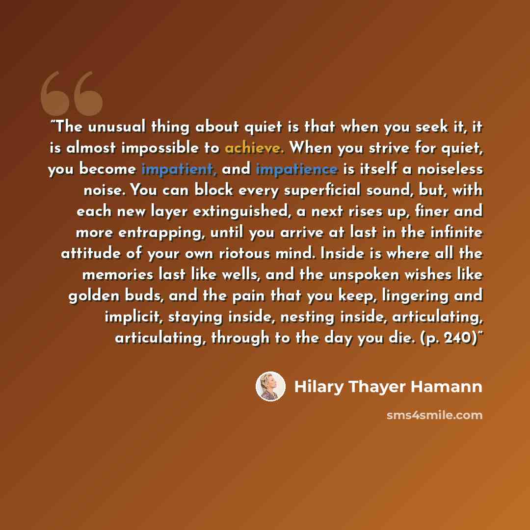 “The unusual thing about quiet is that when you seek it, it is almost impossible to achieve. When you strive for quiet, you become impatient, and impatience is itself a noiseless noise. You can block every superficial sound, but, with each new layer extinguished, a next rises up, finer and more…” quote by Hilary Thayer Hamann