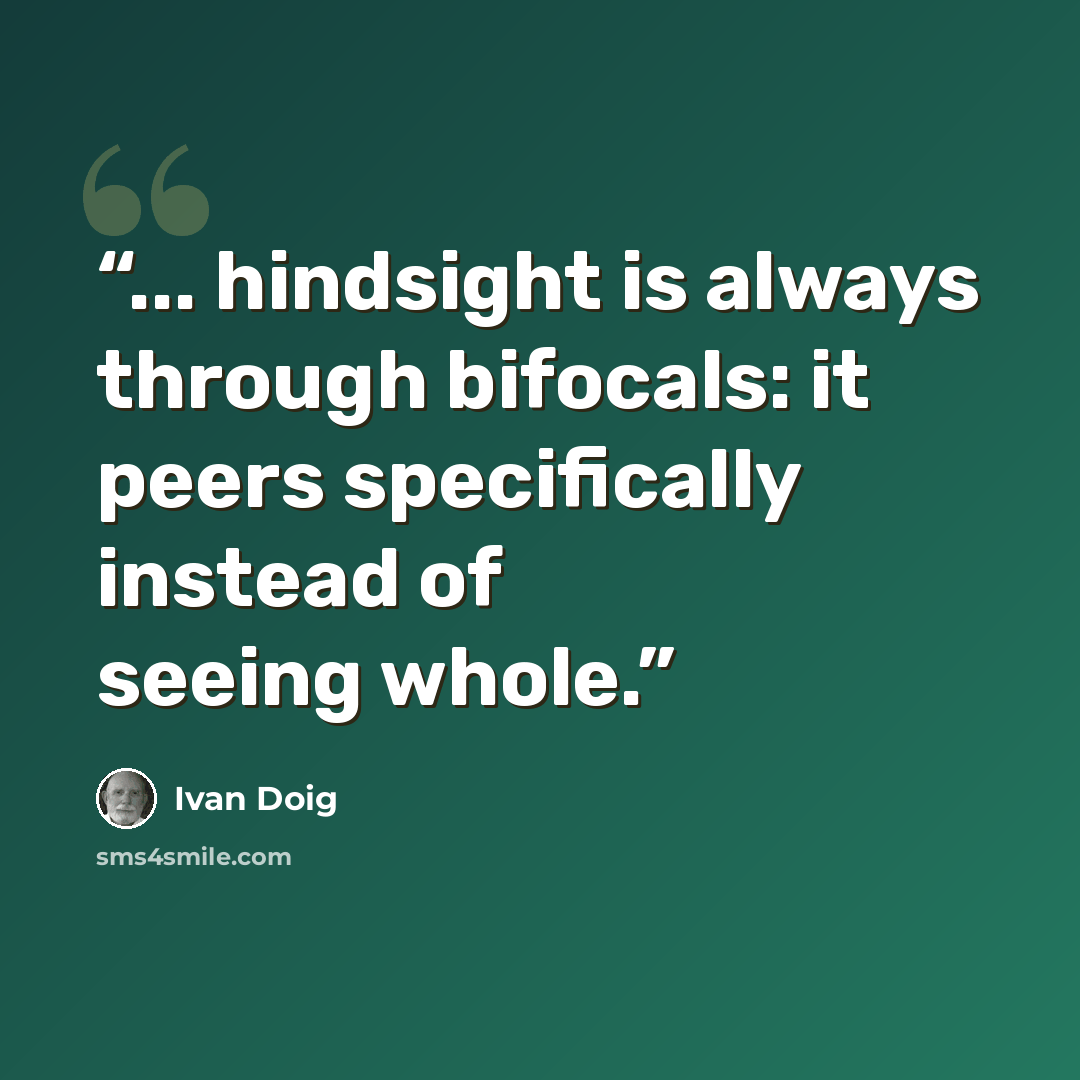 “... hindsight is always through bifocals: it peers specifically instead of seeing whole.” quote by Ivan Doig