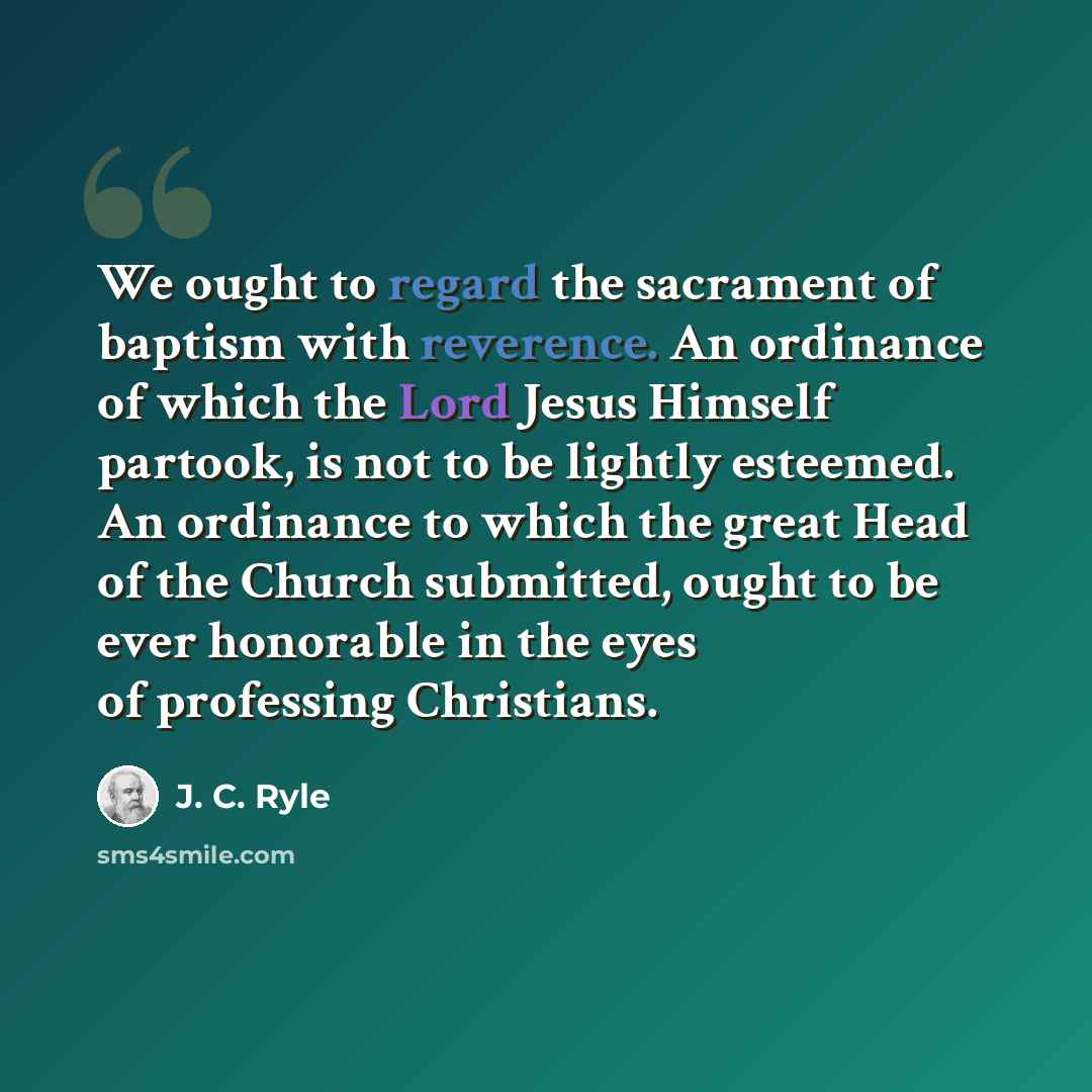 “We ought to regard the sacrament of baptism with reverence. An ordinance of which the Lord Jesus Himself partook, is not to be lightly esteemed. An ordinance to which the great Head of the Church submitted, ought to be ever honorable in the eyes of professing Christians.” quote by J. C. Ryle