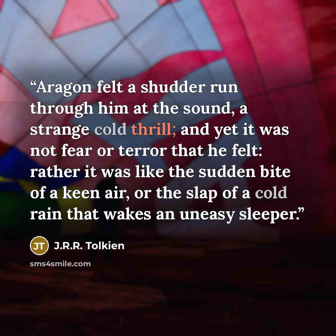 “Aragon felt a shudder run through him at the sound, a strange cold thrill; and yet it was not fear or terror that he felt: rather it was like the sudden bite of a keen air, or the slap of a cold rain that wakes an uneasy sleeper.” quote by J.R.R. Tolkien