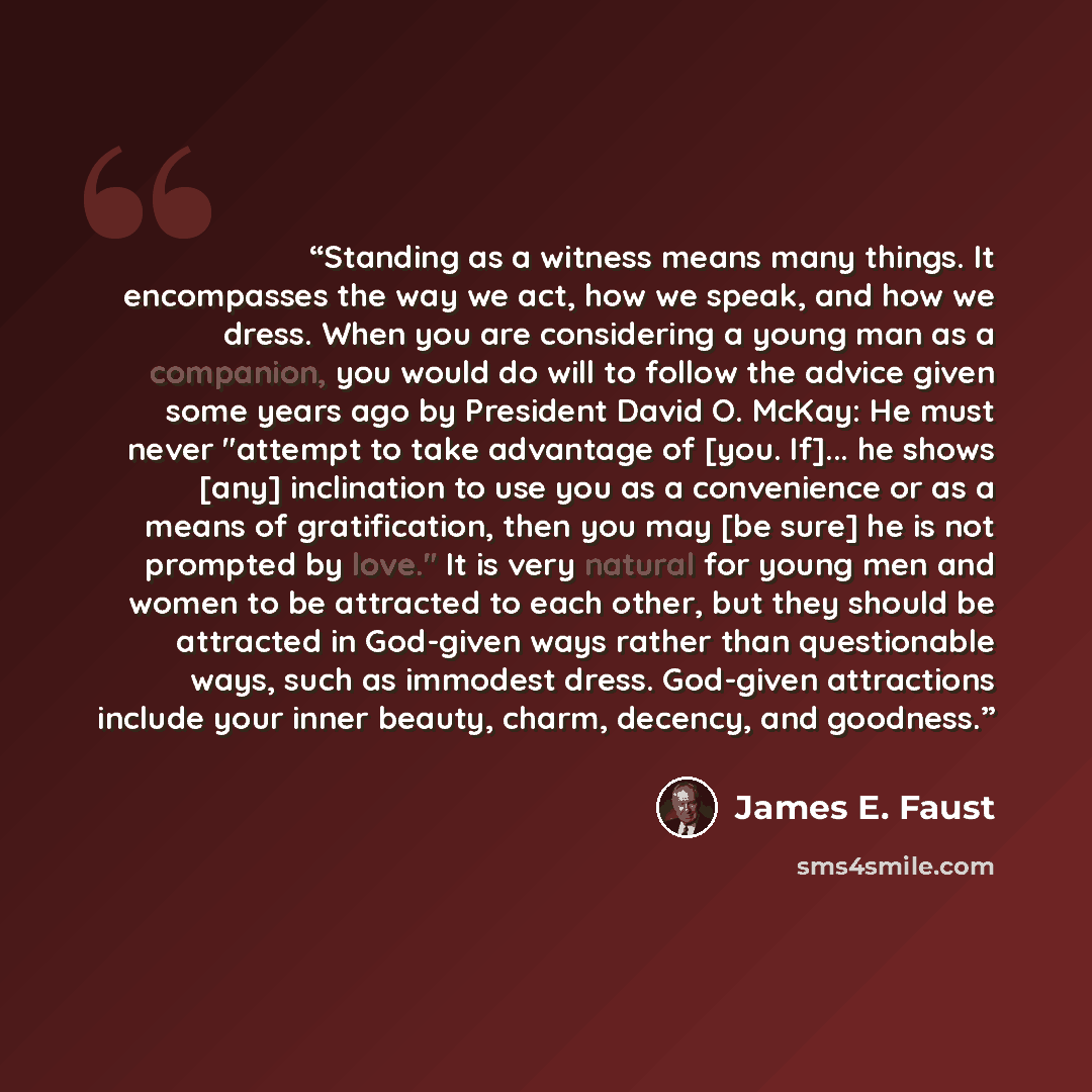 “Standing as a witness means many things. It encompasses the way we act, how we speak, and how we dress. When you are considering a young man as a companion, you would do will to follow the advice given some years ago by President David O. McKay: He must never "attempt to take advantage of [you…” quote by James E. Faust