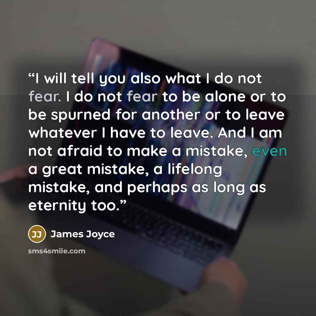 “I will tell you also what I do not fear. I do not fear to be alone or to be spurned for another or to leave whatever I have to leave. And I am not afraid to make a mistake, even a great mistake, a lifelong mistake, and perhaps as long as eternity too.” quote by James Joyce