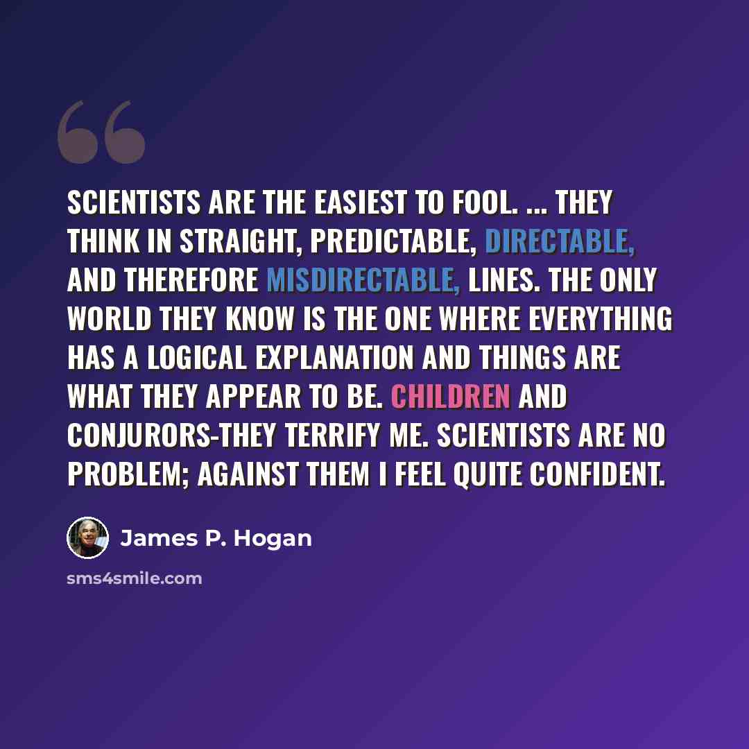 “Scientists are the easiest to fool. ... They think in straight, predictable, directable, and therefore misdirectable, lines. The only world they know is the one where everything has a logical explanation and things are what they appear to be. Children and conjurors-they terrify me. Scientists are…” quote by James P. Hogan