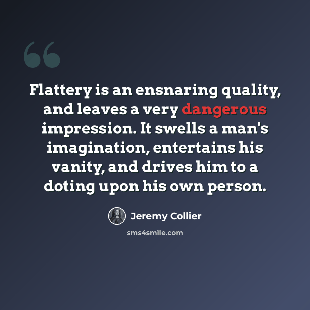 “Flattery is an ensnaring quality, and leaves a very dangerous impression. It swells a man's imagination, entertains his vanity, and drives him to a doting upon his own person.” quote by Jeremy Collier