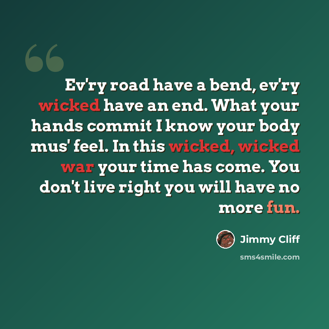“Ev'ry road have a bend, ev'ry wicked have an end. What your hands commit I know your body mus' feel. In this wicked, wicked war your time has come. You don't live right you will have no more fun.” quote by Jimmy Cliff