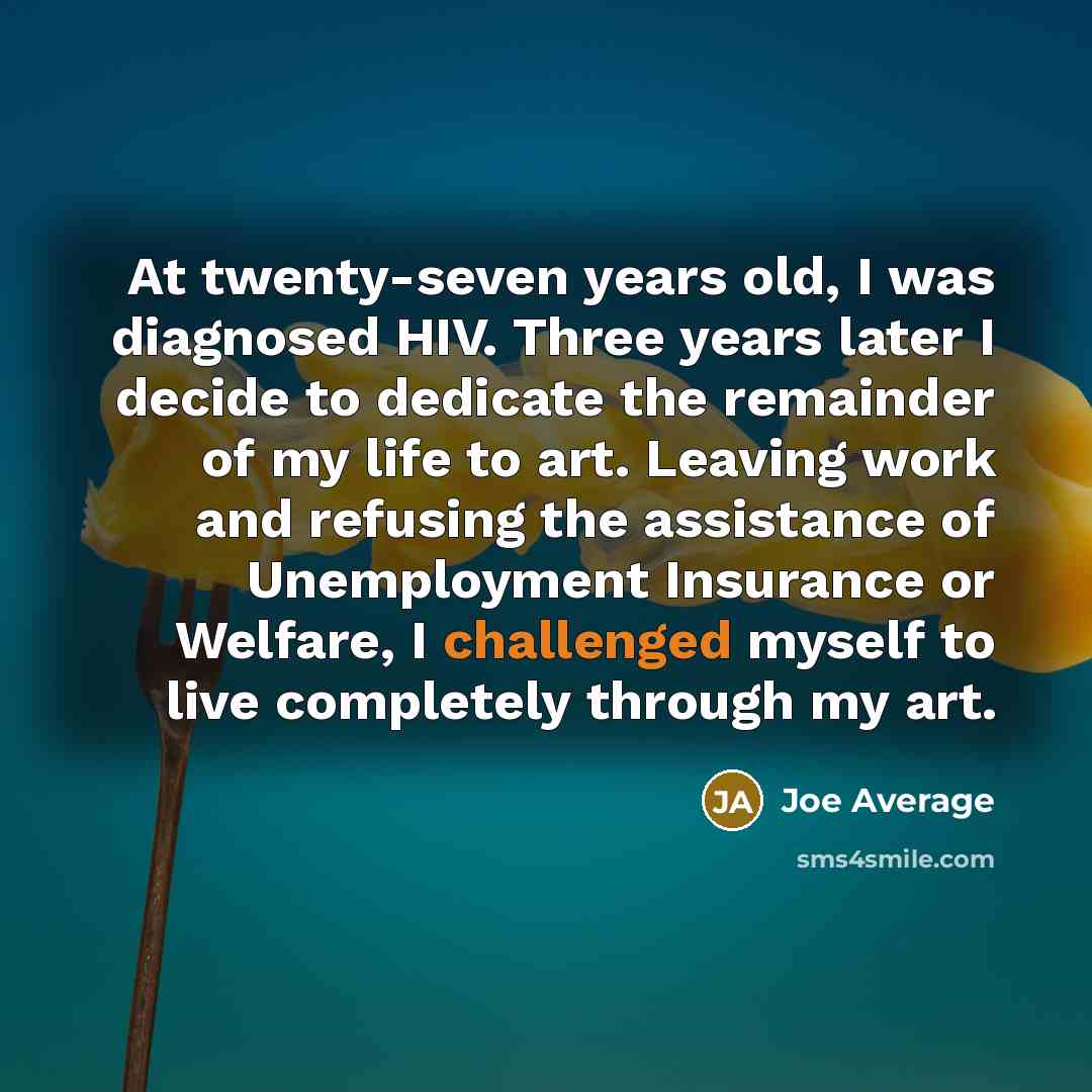 “At twenty-seven years old, I was diagnosed HIV. Three years later I decide to dedicate the remainder of my life to art. Leaving work and refusing the assistance of Unemployment Insurance or Welfare, I challenged myself to live completely through my art.” quote by Joe Average