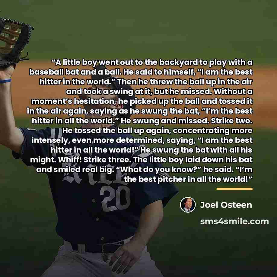 “A little boy went out to the backyard to play with a baseball bat and a ball. He said to himself, “I am the best hitter in the world.” Then he threw the ball up in the air and took a swing at it, but he missed. Without a moment’s hesitation, he picked up the ball and tossed it in the air again…” quote by Joel Osteen