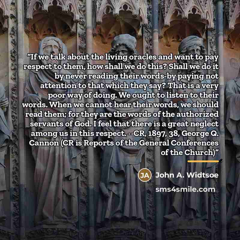 “If we talk about the living oracles and want to pay respect to them, how shall we do this? Shall we do it by never reading their words-by paying not attention to that which they say? That is a very poor way of doing. We ought to listen to their words. When we cannot hear their words, we should…” quote by John A. Widtsoe