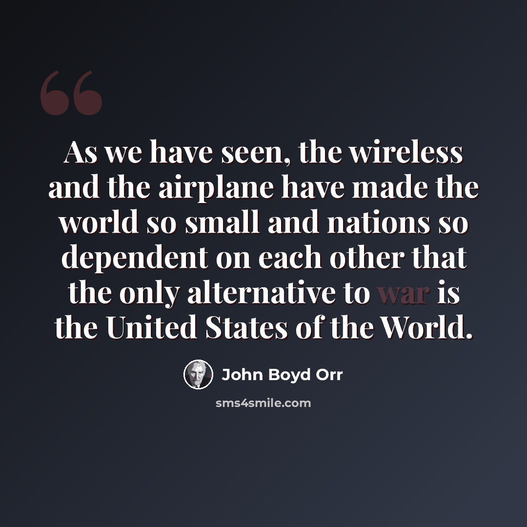 “As we have seen, the wireless and the airplane have made the world so small and nations so dependent on each other that the only alternative to war is the United States of the World.” quote by John Boyd Orr