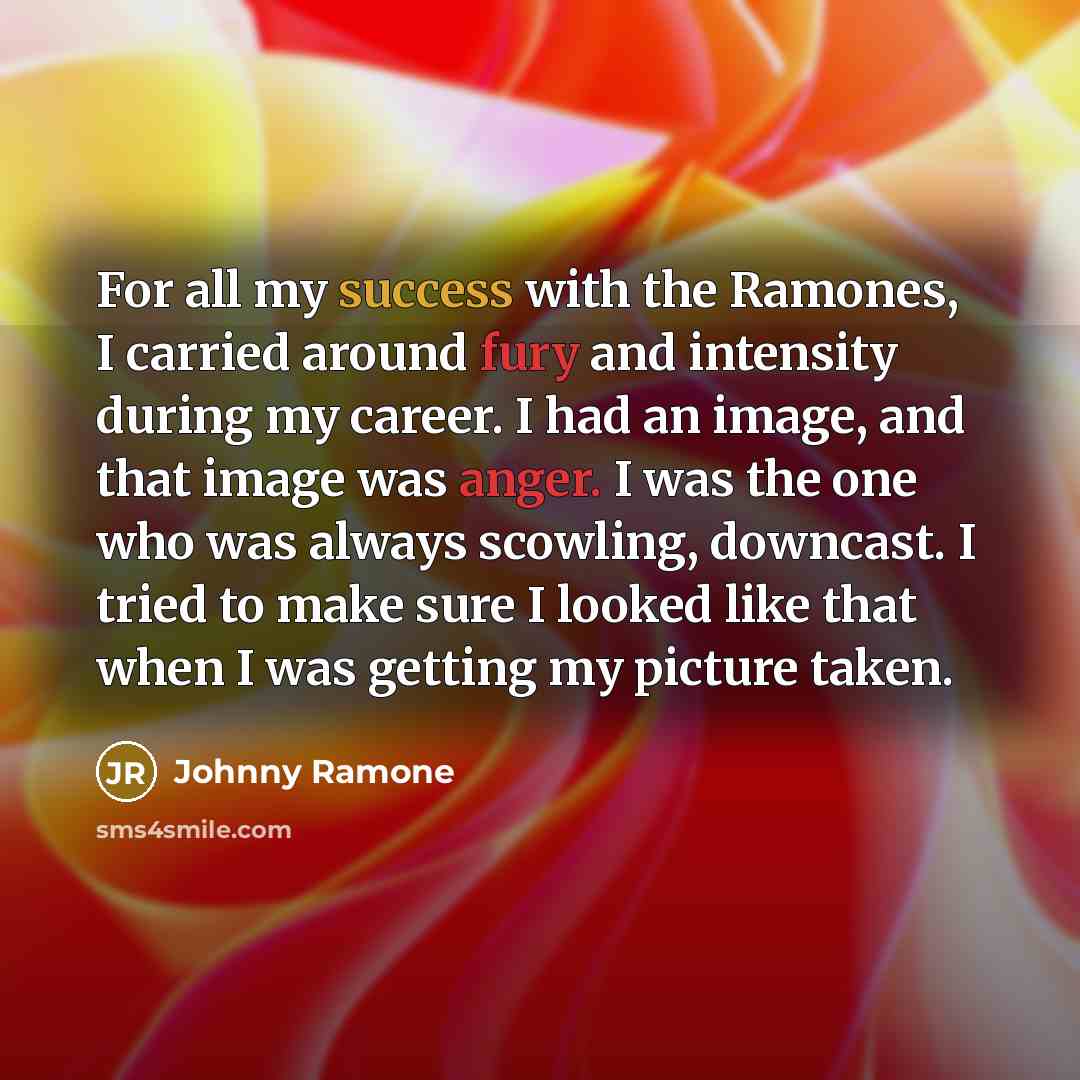 “For all my success with the Ramones, I carried around fury and intensity during my career. I had an image, and that image was anger. I was the one who was always scowling, downcast. I tried to make sure I looked like that when I was getting my picture taken.” quote by Johnny Ramone