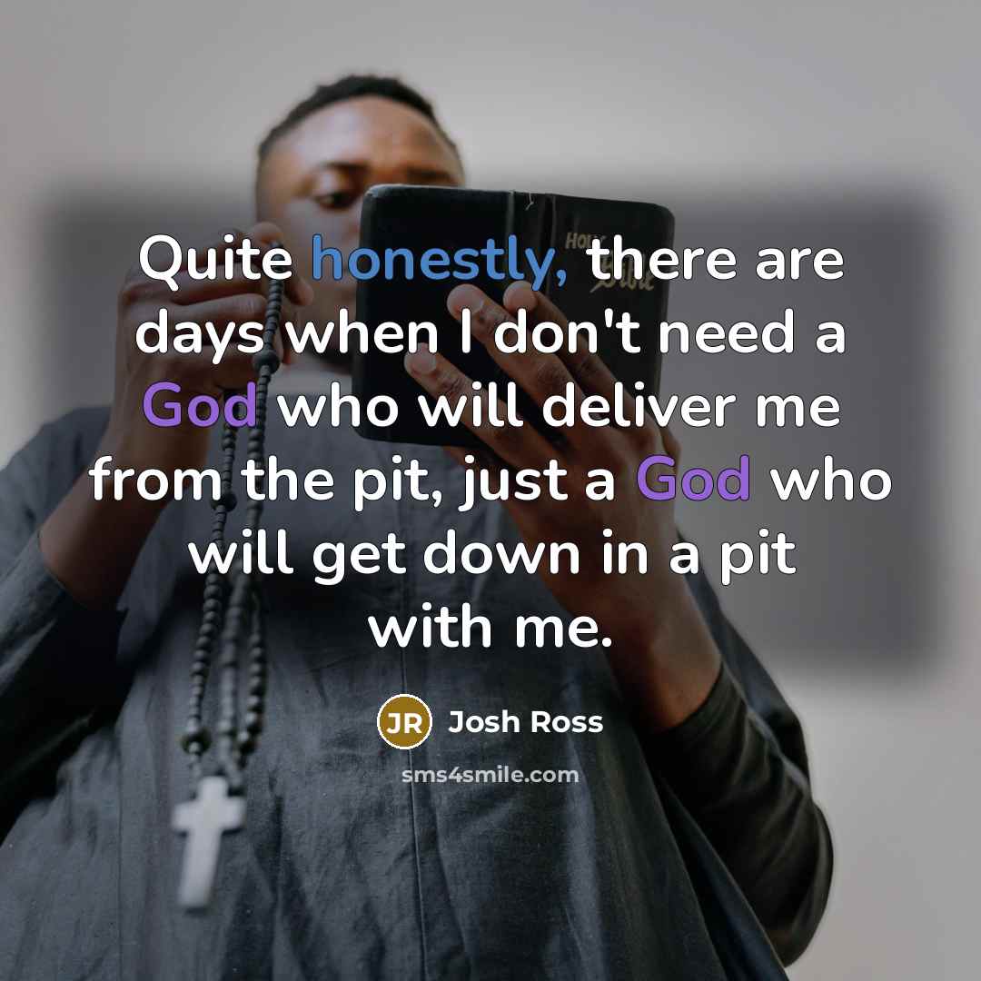 “Quite honestly, there are days when I don't need a God who will deliver me from the pit, just a God who will get down in a pit with me.” quote by Josh Ross