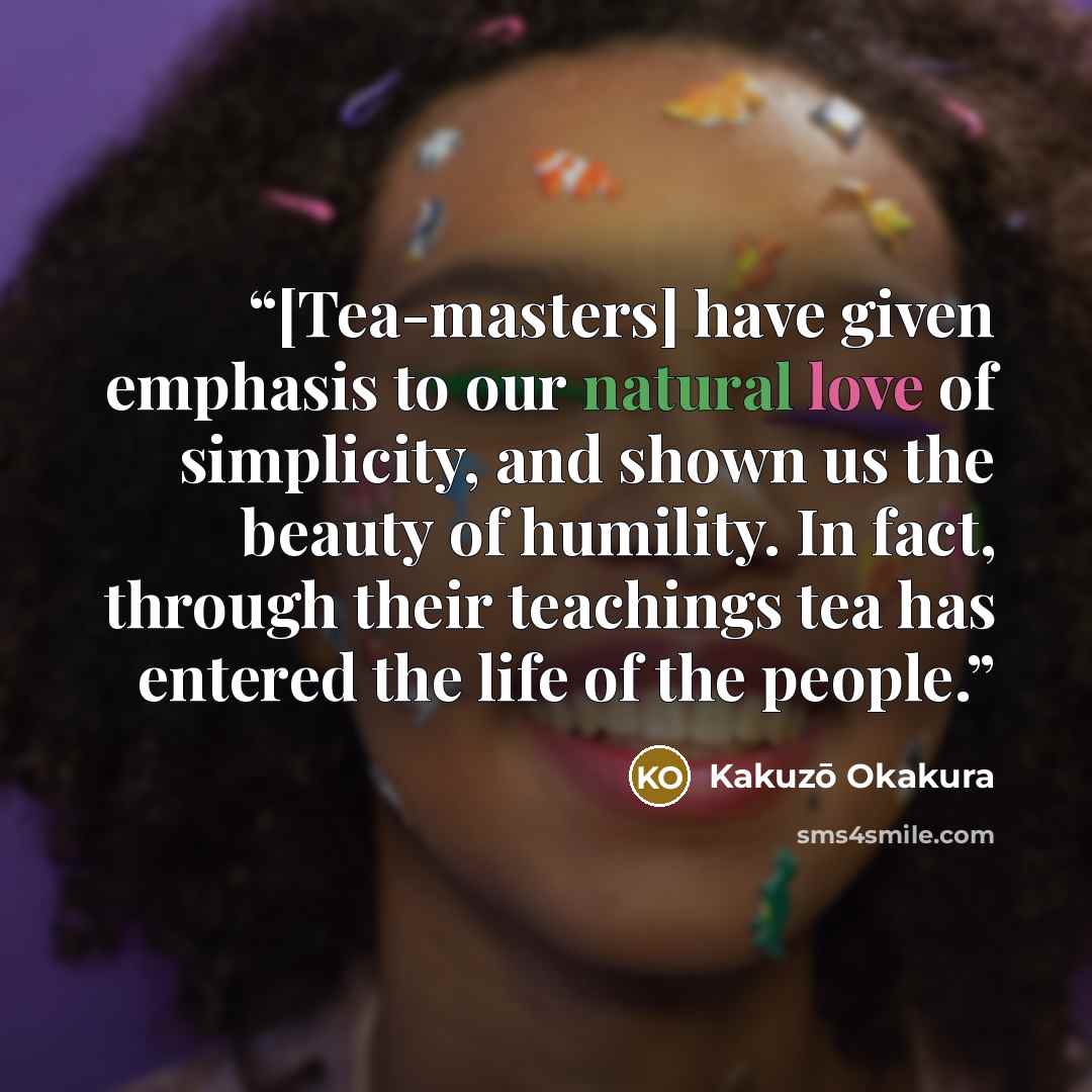 “[Tea-masters] have given emphasis to our natural love of simplicity, and shown us the beauty of humility. In fact, through their teachings tea has entered the life of the people.” quote by Kakuzō Okakura