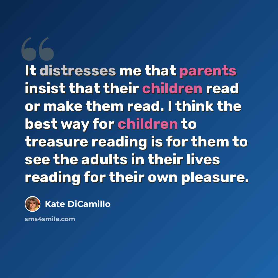 “It distresses me that parents insist that their children read or make them read. I think the best way for children to treasure reading is for them to see the adults in their lives reading for their own pleasure.” quote by Kate DiCamillo