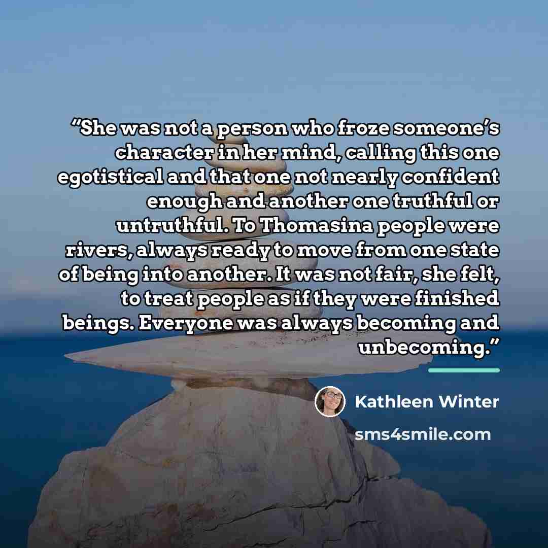 “She was not a person who froze someone’s character in her mind, calling this one egotistical and that one not nearly confident enough and another one truthful or untruthful. To Thomasina people were rivers, always ready to move from one state of being into another. It was not fair, she felt, to…” quote by Kathleen Winter