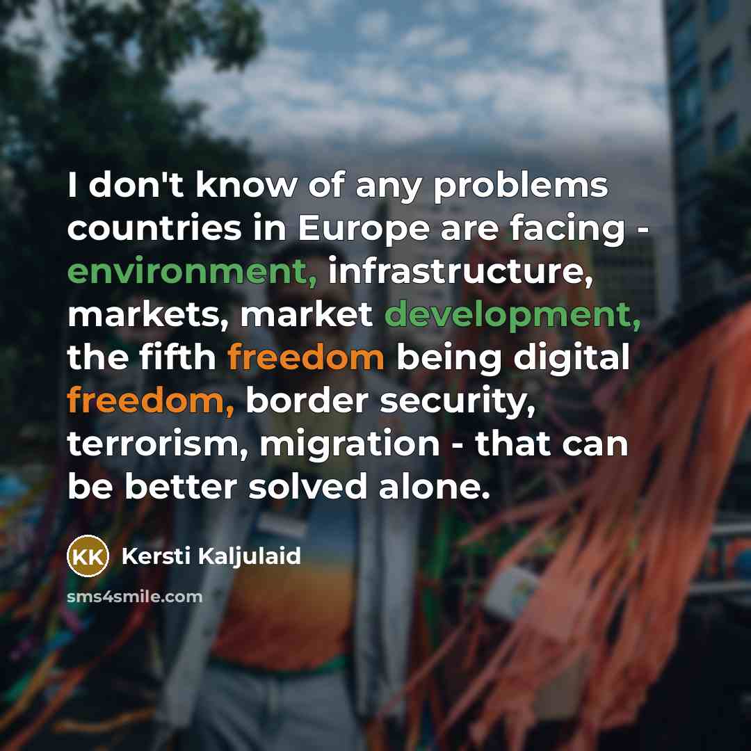 “I don't know of any problems countries in Europe are facing - environment, infrastructure, markets, market development, the fifth freedom being digital freedom, border security, terrorism, migration - that can be better solved alone.” quote by Kersti Kaljulaid
