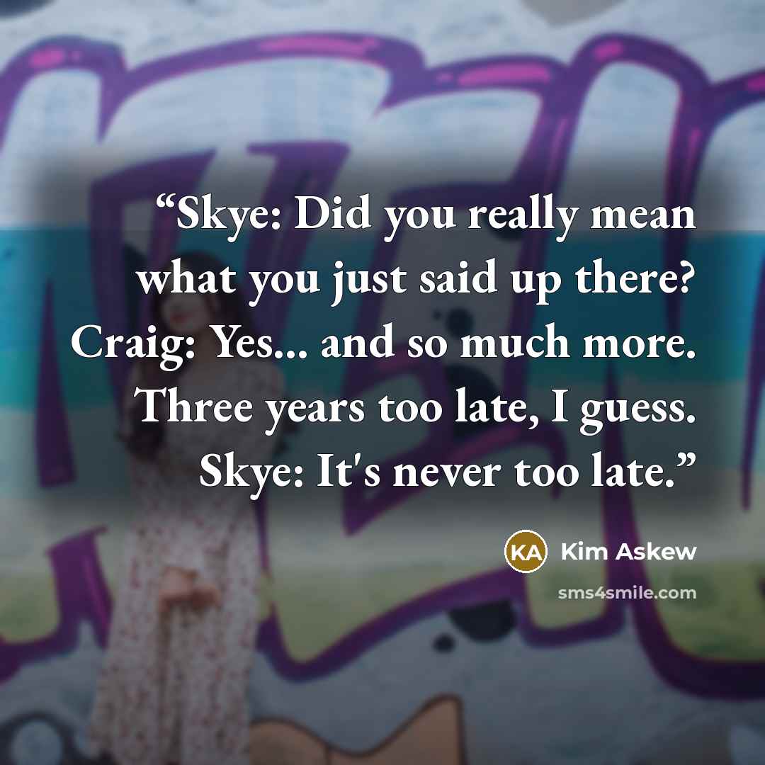 “Skye: Did you really mean what you just said up there? Craig: Yes... and so much more. Three years too late, I guess. Skye: It's never too late.” quote by Kim Askew