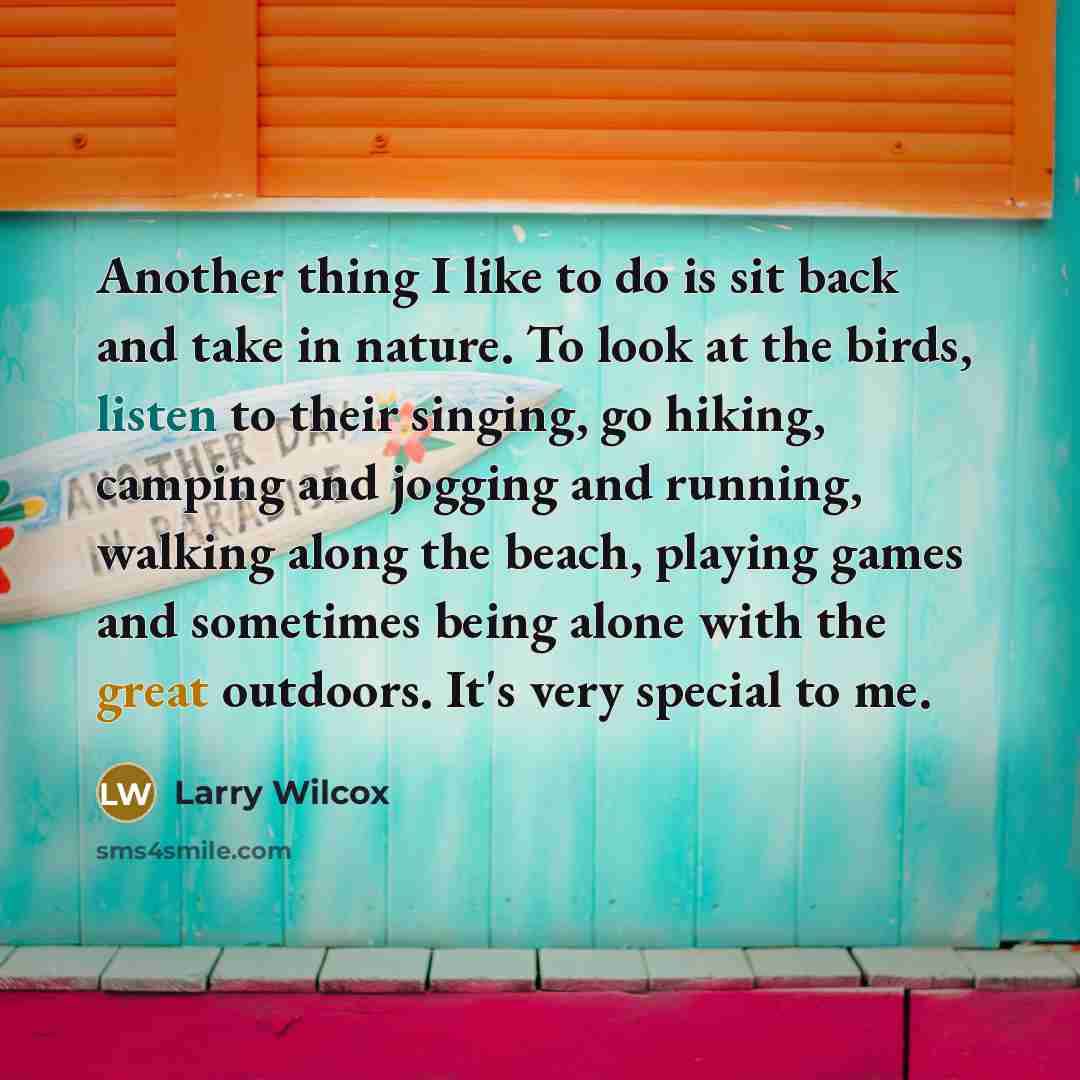 “Another thing I like to do is sit back and take in nature. To look at the birds, listen to their singing, go hiking, camping and jogging and running, walking along the beach, playing games and sometimes being alone with the great outdoors. It's very special to me.” quote by Larry Wilcox