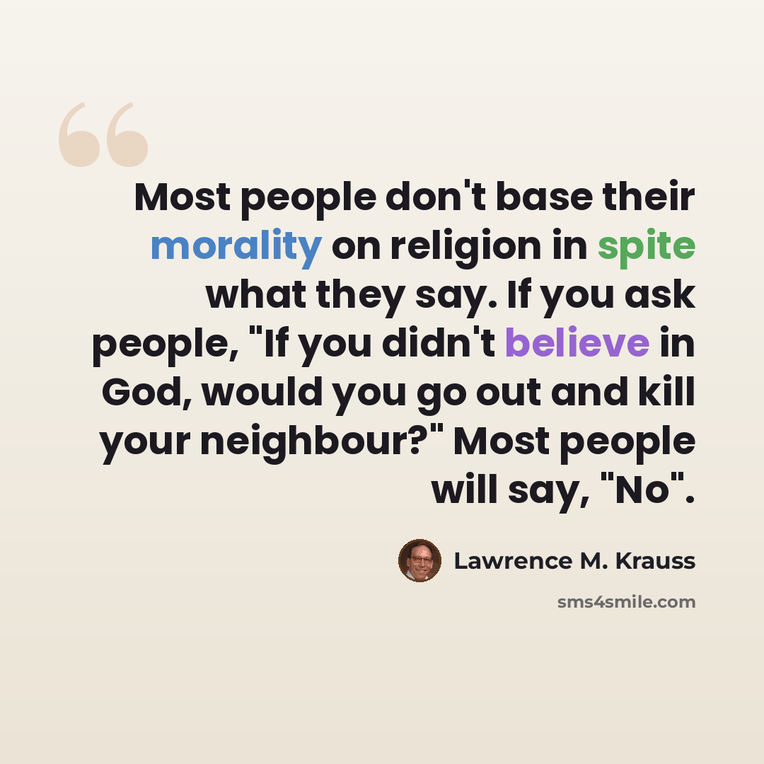“Most people don't base their morality on religion in spite what they say. If you ask people, "If you didn't believe in God, would you go out and kill your neighbour?" Most people will say, "No".” quote by Lawrence M. Krauss