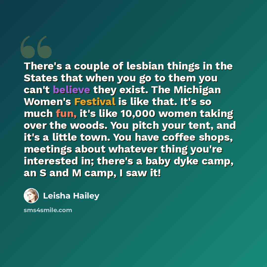 “There's a couple of lesbian things in the States that when you go to them you can't believe they exist. The Michigan Women's Festival is like that. It's so much fun, it's like 10,000 women taking over the woods. You pitch your tent, and it's a little town. You have coffee shops, meetings about…” quote by Leisha Hailey